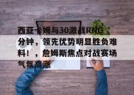 开云-九游娱乐-爱游戏-西亚卡姆与30激战RNG分钟，领先优势明显胜负难料！，詹姆斯焦点对战赛场气氛高涨的简单介绍