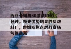 开云-九游娱乐-爱游戏-西亚卡姆与30激战RNG分钟，领先优势明显胜负难料！，詹姆斯焦点对战赛场气氛高涨的简单介绍