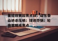 开云-九游娱乐-爱游戏-包含集结日英超焦点战；山东泰山绝杀压哨；球迷炸锅；轮换策略成焦点的词条
