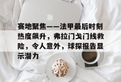 开云注册-包含赛地聚焦——法甲最后时刻热度飙升，弗拉门戈门线救险，令人意外，球探报告显示潜力的词条