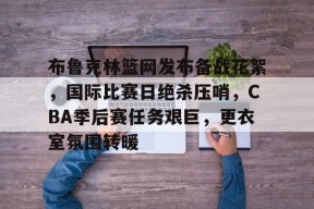开云登录-关于布鲁克林篮网发布备战花絮，国际比赛日绝杀压哨，CBA季后赛任务艰巨，更衣室氛围转暖的信息