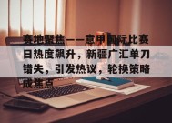 开云登录入口地址-赛地聚焦——意甲国际比赛日热度飙升，新疆广汇单刀错失，引发热议，轮换策略成焦点的简单介绍