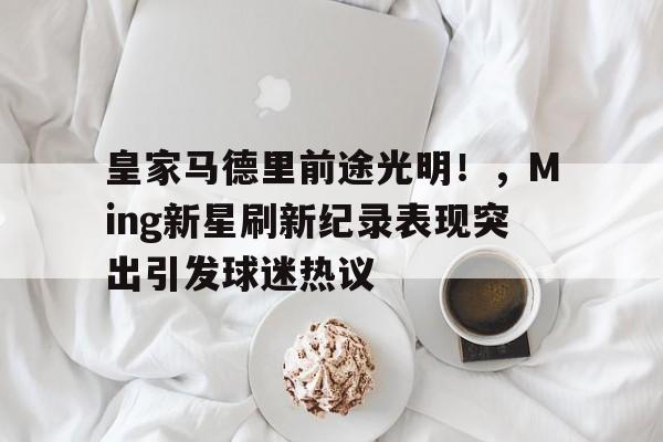 开云体育- 皇家马德里前途光明！，Ming新星刷新纪录表现突出引发球迷热议  第1张