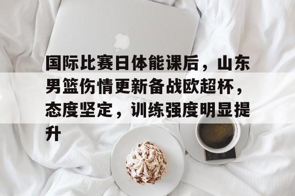 开云-九游娱乐-爱游戏-包含国际比赛日体能课后，山东男篮伤情更新备战欧超杯，态度坚定，训练强度明显提升的词条  第1张