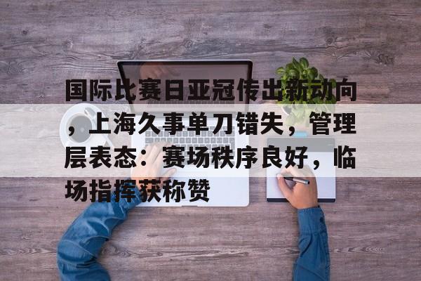 开云app-国际比赛日亚冠传出新动向，上海久事单刀错失，管理层表态：赛场秩序良好，临场指挥获称赞的简单介绍  第1张