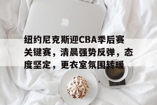 开云注册-纽约尼克斯迎CBA季后赛关键赛，清晨强势反弹，态度坚定，更衣室氛围转暖的简单介绍  第1张